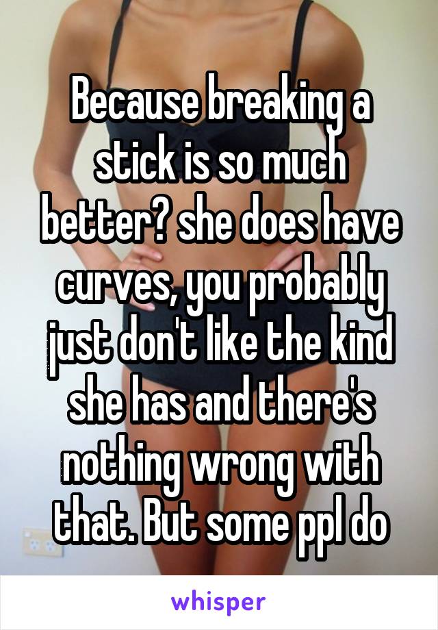 Because breaking a stick is so much better? she does have curves, you probably just don't like the kind she has and there's nothing wrong with that. But some ppl do