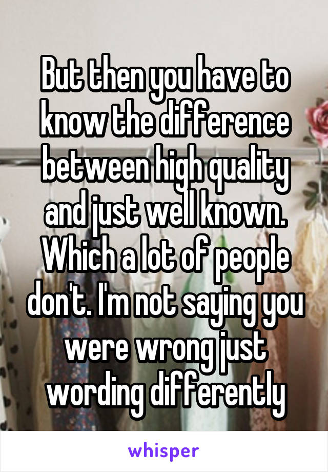 But then you have to know the difference between high quality and just well known. Which a lot of people don't. I'm not saying you were wrong just wording differently