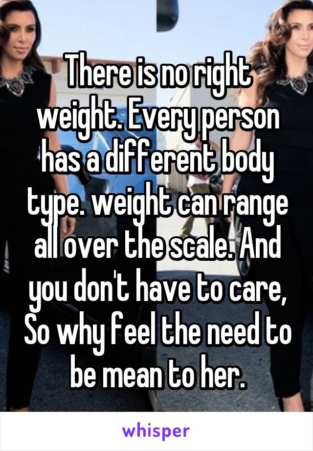 There is no right weight. Every person has a different body type. weight can range all over the scale. And you don't have to care, So why feel the need to be mean to her.