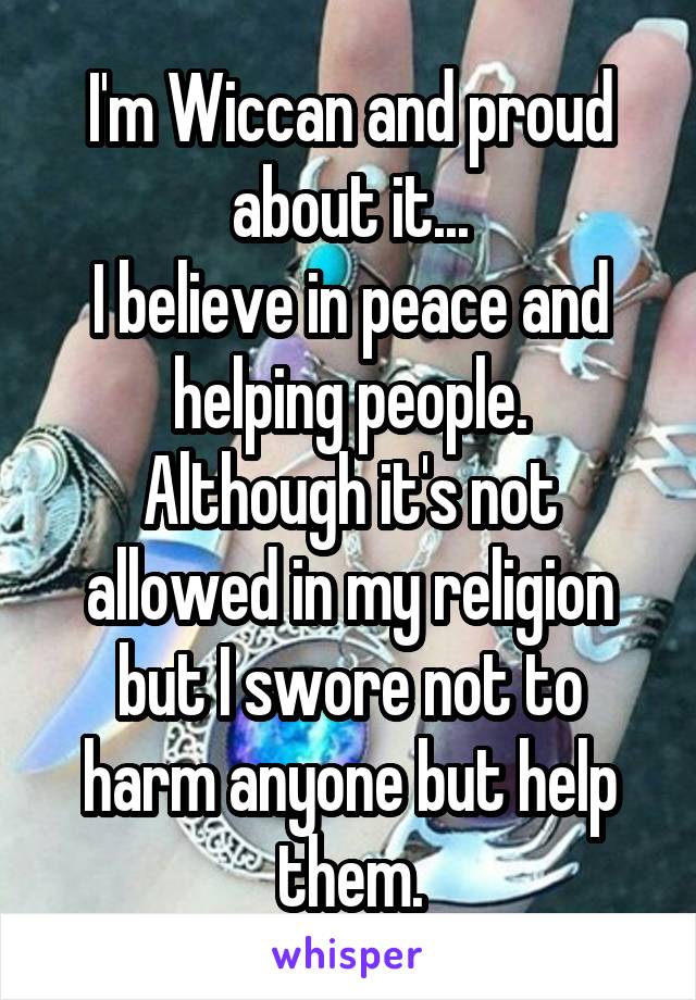 I'm Wiccan and proud about it...
I believe in peace and helping people.
Although it's not allowed in my religion but I swore not to harm anyone but help them.