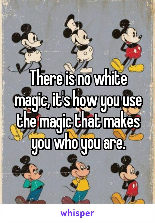 There is no white magic, it's how you use the magic that makes you who you are.