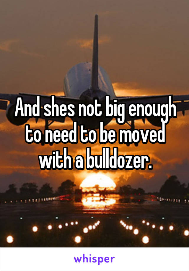 And shes not big enough to need to be moved with a bulldozer.