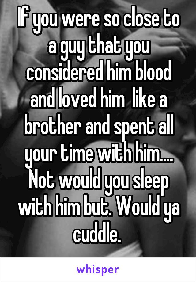 If you were so close to a guy that you considered him blood and loved him  like a brother and spent all your time with him.... Not would you sleep with him but. Would ya cuddle. 
