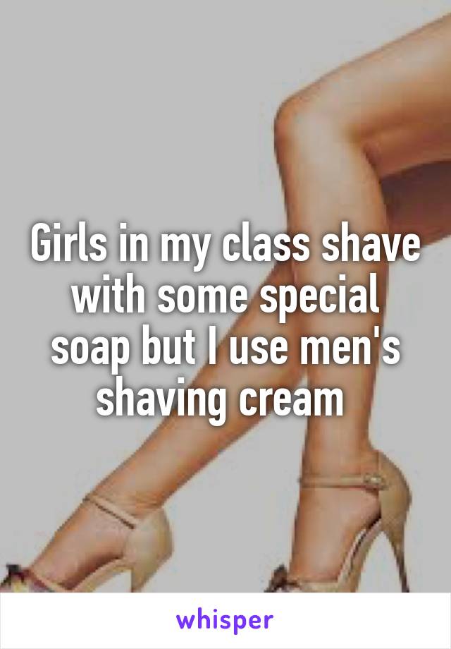 Girls in my class shave with some special soap but I use men's shaving cream 