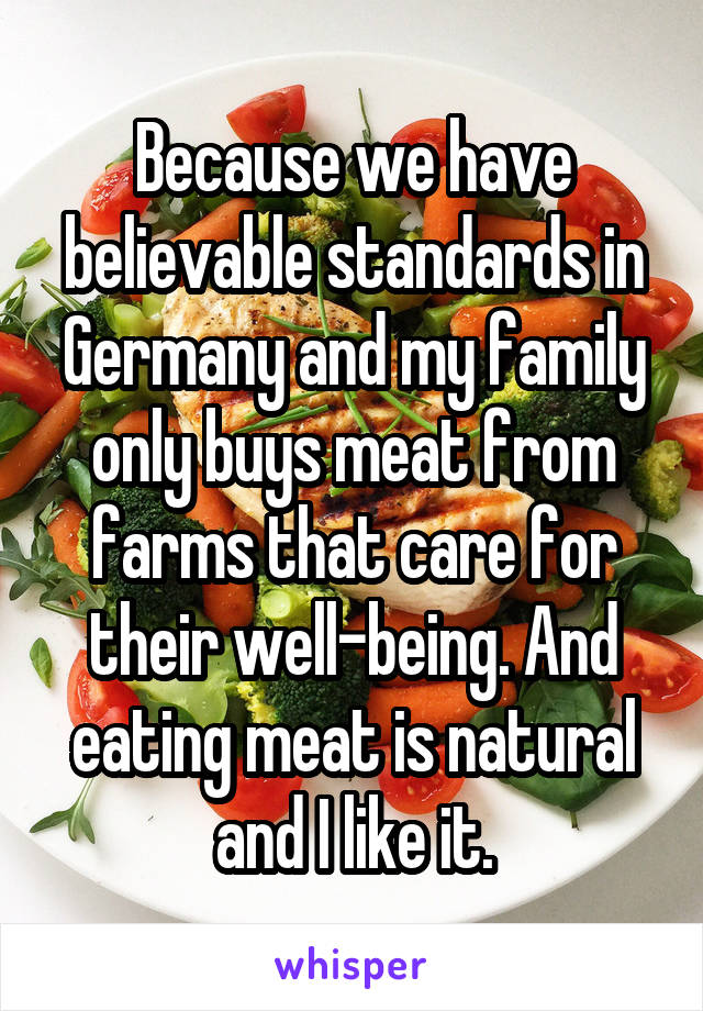 Because we have believable standards in Germany and my family only buys meat from farms that care for their well-being. And eating meat is natural and I like it.