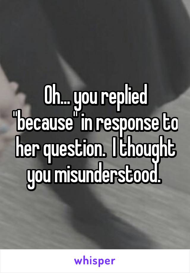 Oh... you replied "because" in response to her question.  I thought you misunderstood. 