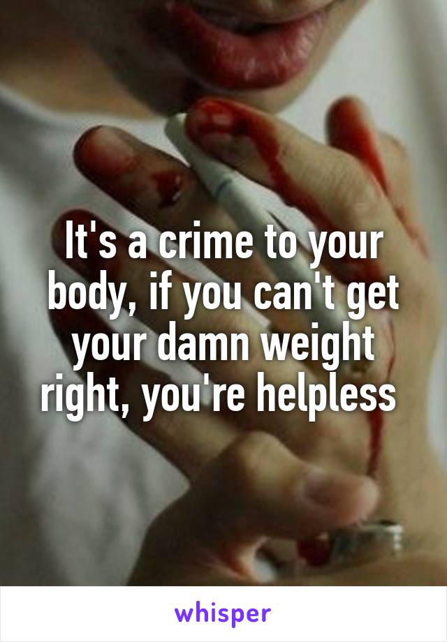 It's a crime to your body, if you can't get your damn weight right, you're helpless 