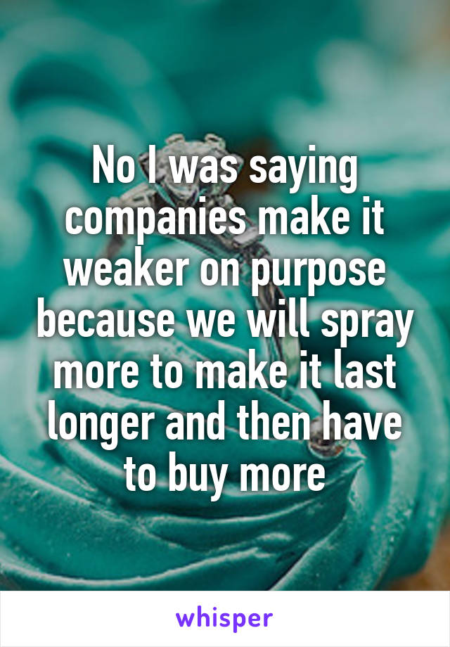 No I was saying companies make it weaker on purpose because we will spray more to make it last longer and then have to buy more