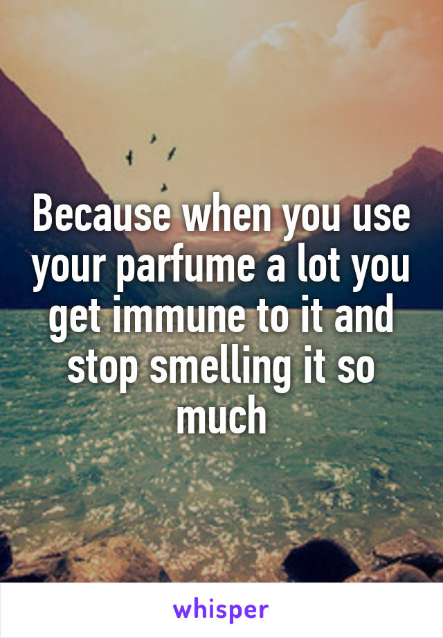 Because when you use your parfume a lot you get immune to it and stop smelling it so much