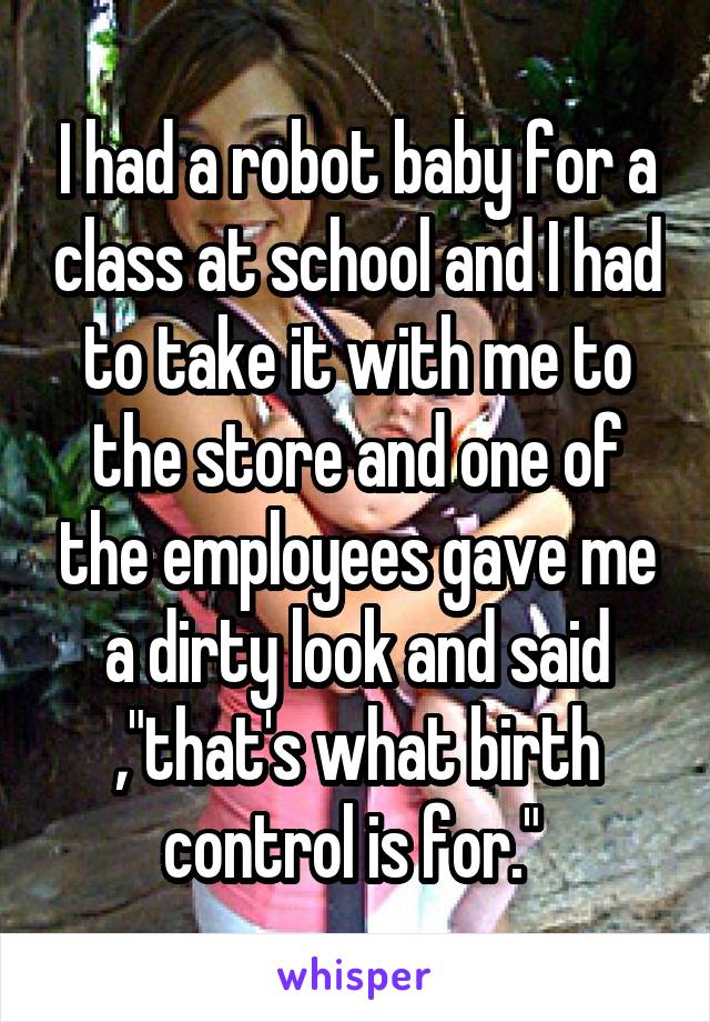 I had a robot baby for a class at school and I had to take it with me to the store and one of the employees gave me a dirty look and said ,"that's what birth control is for." 