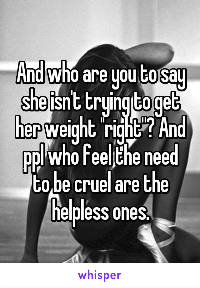 And who are you to say she isn't trying to get her weight "right"? And ppl who feel the need to be cruel are the helpless ones.