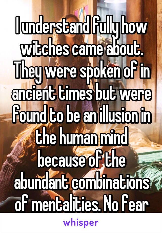 I understand fully how witches came about. They were spoken of in ancient times but were found to be an illusion in the human mind because of the abundant combinations of mentalities. No fear