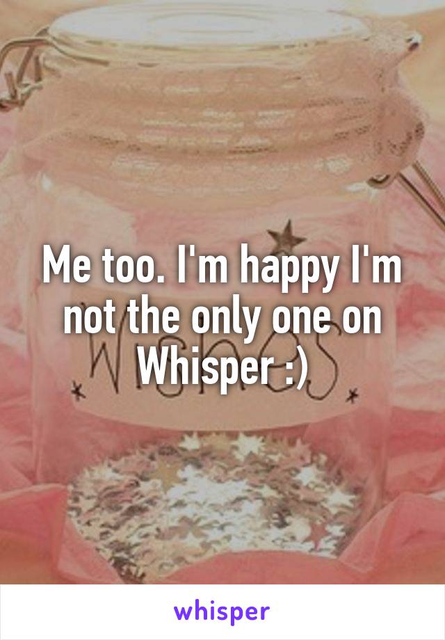 Me too. I'm happy I'm not the only one on Whisper :)