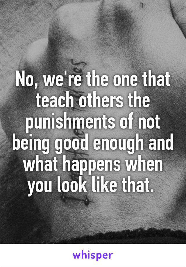 No, we're the one that teach others the punishments of not being good enough and what happens when you look like that. 