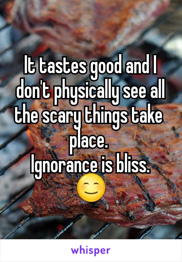 It tastes good and I don't physically see all the scary things take 
place. 
Ignorance is bliss.
😊