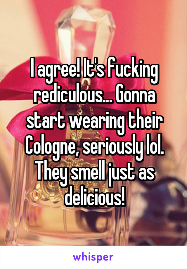I agree! It's fucking rediculous... Gonna start wearing their Cologne, seriously lol. They smell just as delicious!