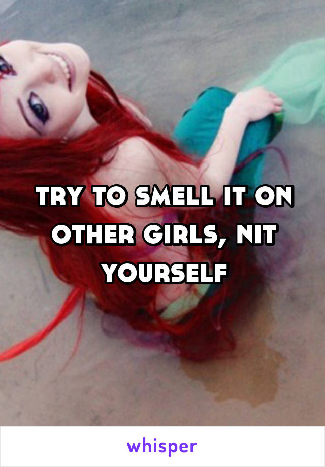 try to smell it on other girls, nit yourself