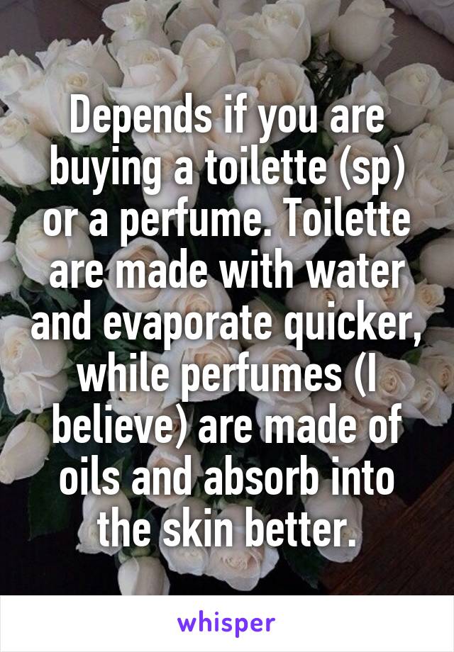 Depends if you are buying a toilette (sp) or a perfume. Toilette are made with water and evaporate quicker, while perfumes (I believe) are made of oils and absorb into the skin better.