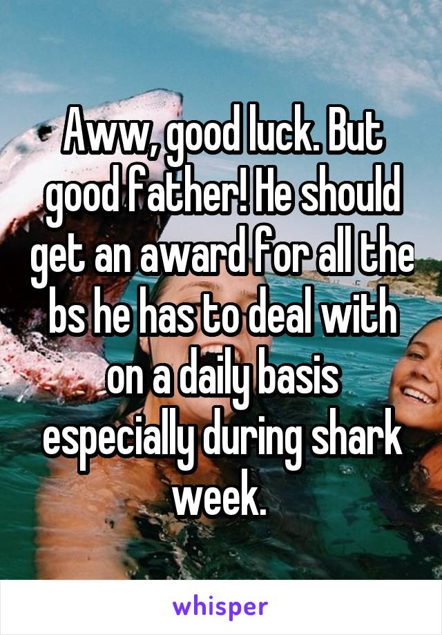 Aww, good luck. But good father! He should get an award for all the bs he has to deal with on a daily basis especially during shark week. 