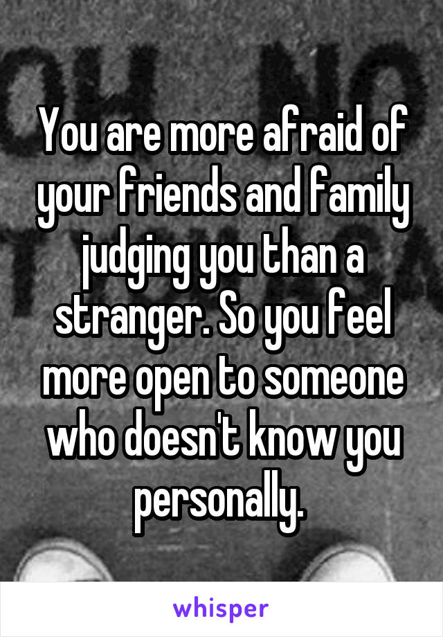 You are more afraid of your friends and family judging you than a stranger. So you feel more open to someone who doesn't know you personally. 