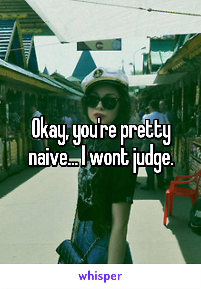 Okay, you're pretty naive... I wont judge.