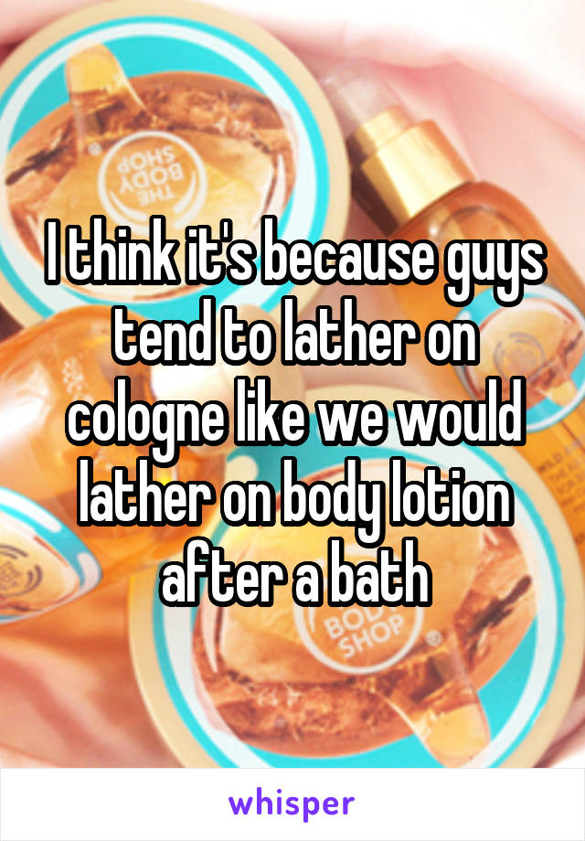 I think it's because guys tend to lather on cologne like we would lather on body lotion after a bath