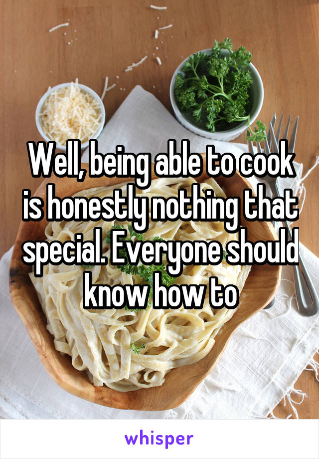 Well, being able to cook is honestly nothing that special. Everyone should know how to