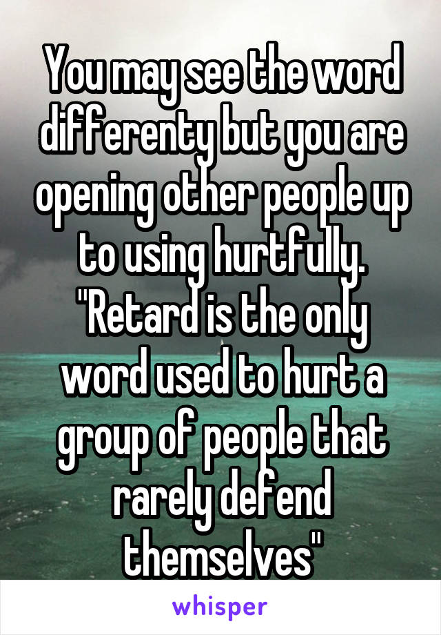 You may see the word differenty but you are opening other people up to using hurtfully.
"Retard is the only word used to hurt a group of people that rarely defend themselves"