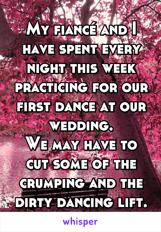 My fiancé and I have spent every night this week practicing for our first dance at our wedding.
We may have to cut some of the crumping and the dirty dancing lift.