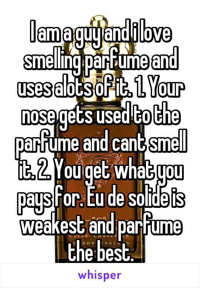 I am a guy and i love smelling parfume and uses alots of it. 1. Your nose gets used to the parfume and cant smell it. 2. You get what you pays for. Eu de solide is weakest and parfume the best.