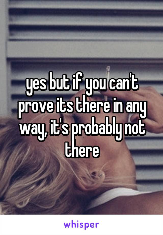 yes but if you can't prove its there in any way, it's probably not there