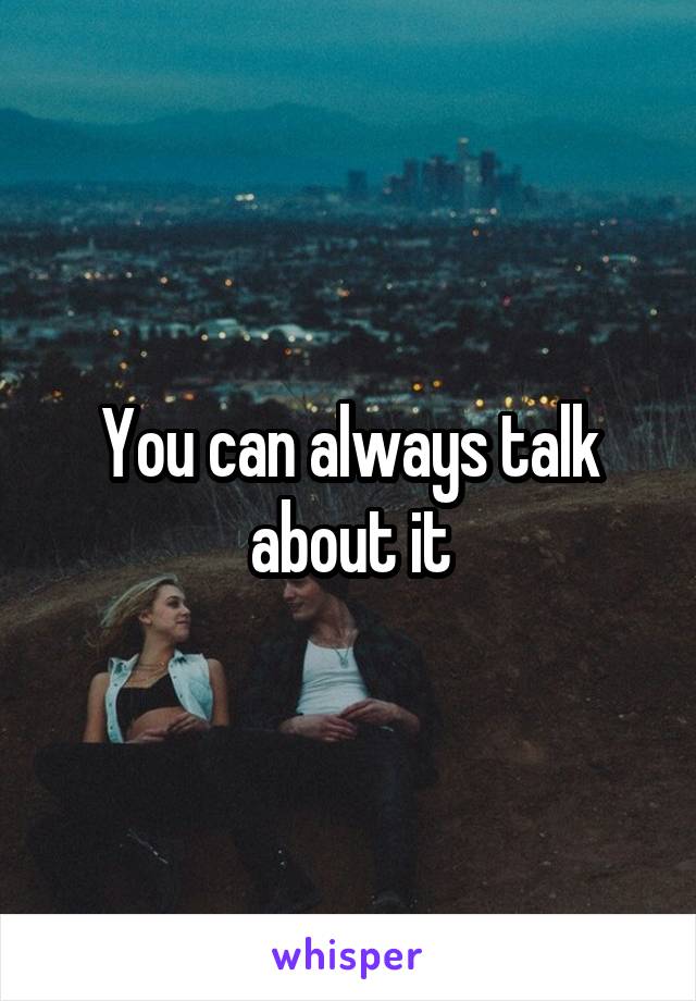 You can always talk about it