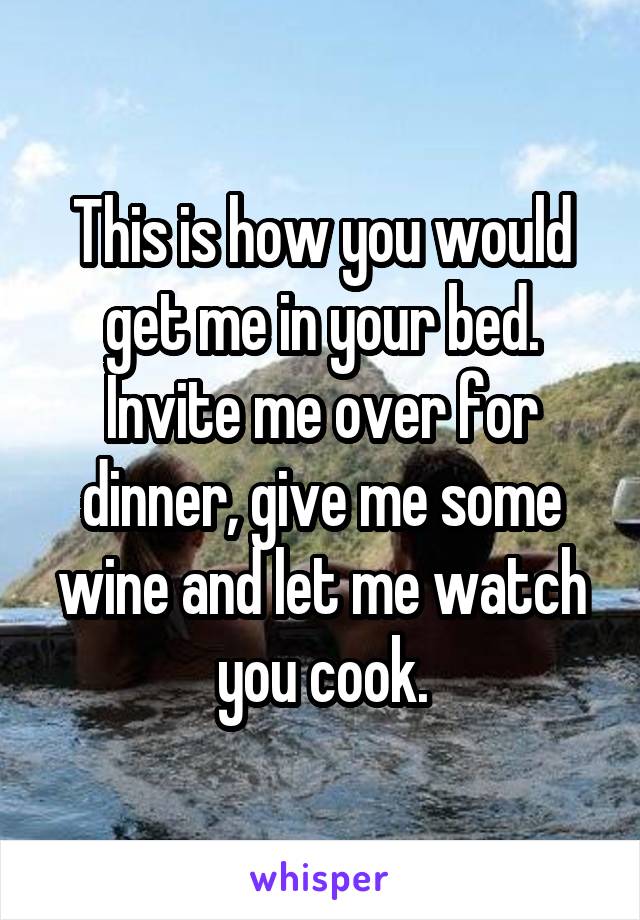 This is how you would get me in your bed.
Invite me over for dinner, give me some wine and let me watch you cook.