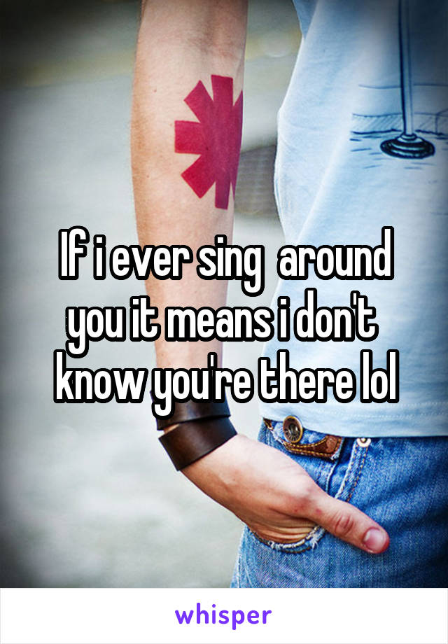 If i ever sing  around you it means i don't  know you're there lol