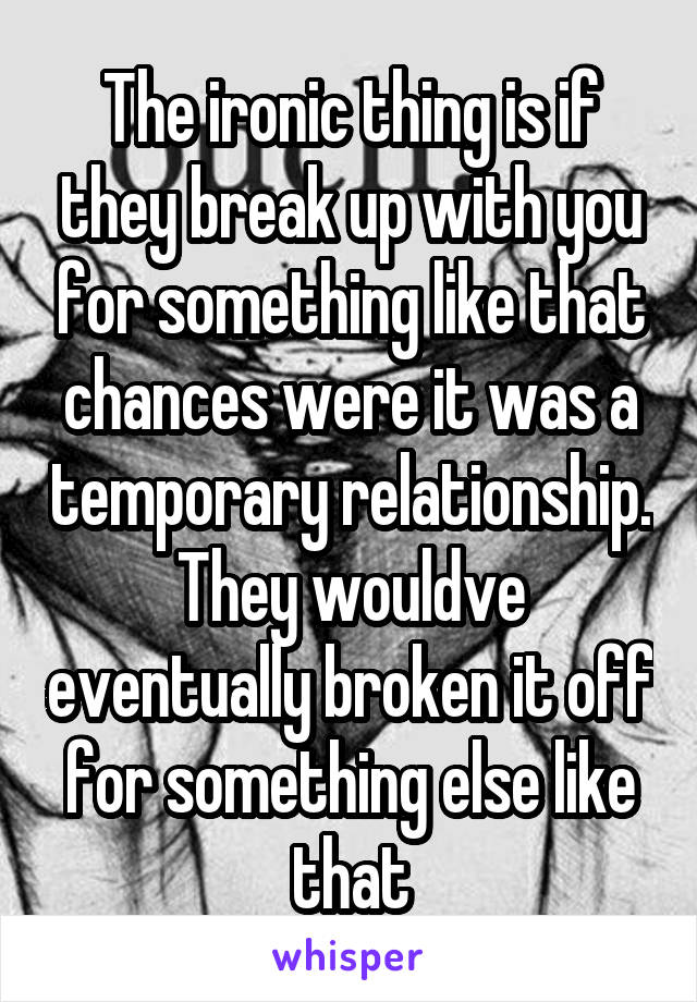 The ironic thing is if they break up with you for something like that chances were it was a temporary relationship. They wouldve eventually broken it off for something else like that