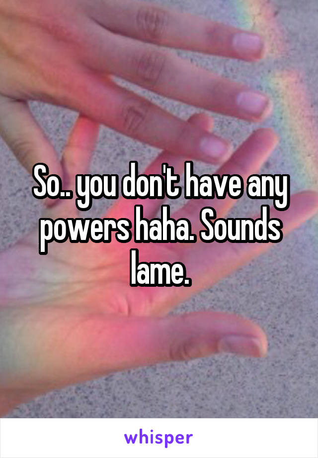 So.. you don't have any powers haha. Sounds lame.