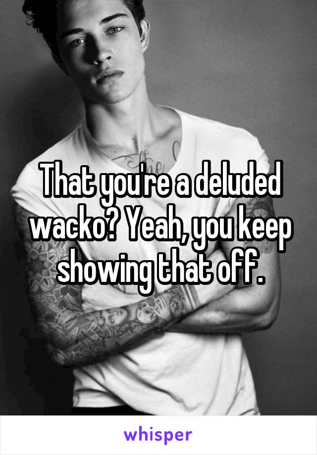 That you're a deluded wacko? Yeah, you keep showing that off.