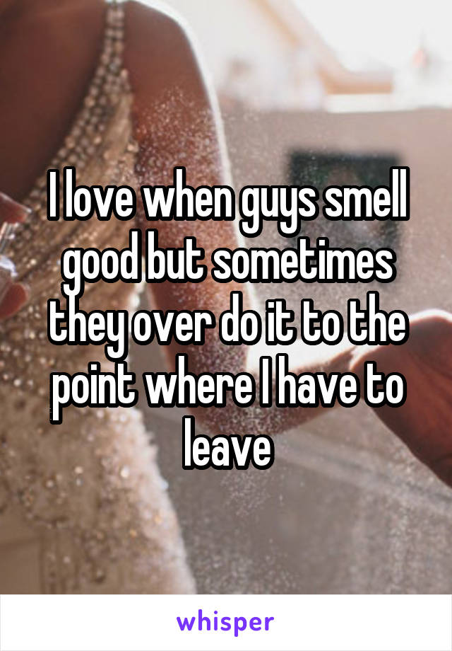 I love when guys smell good but sometimes they over do it to the point where I have to leave