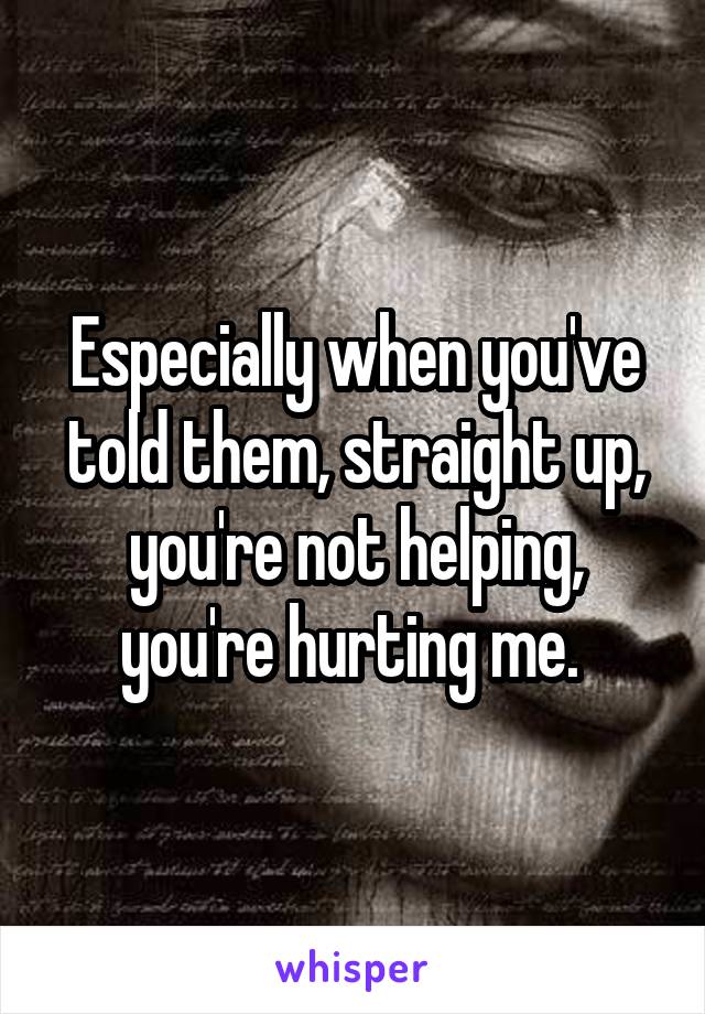 Especially when you've told them, straight up, you're not helping, you're hurting me. 