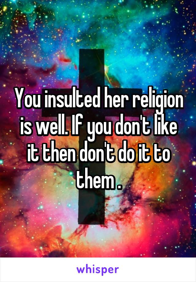 You insulted her religion is well. If you don't like it then don't do it to them .