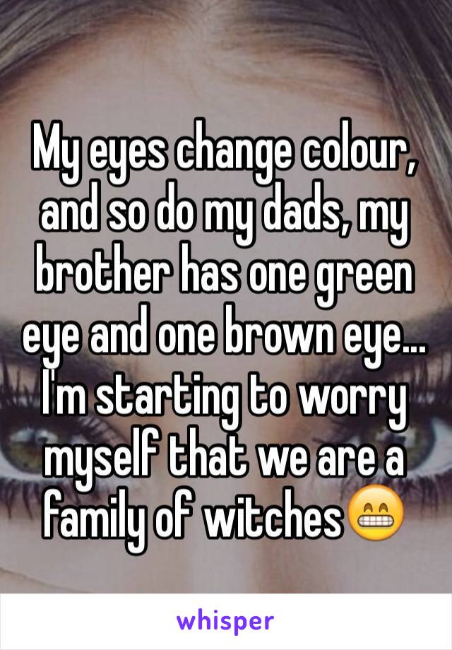 My eyes change colour, and so do my dads, my brother has one green eye and one brown eye... I'm starting to worry myself that we are a family of witches😁