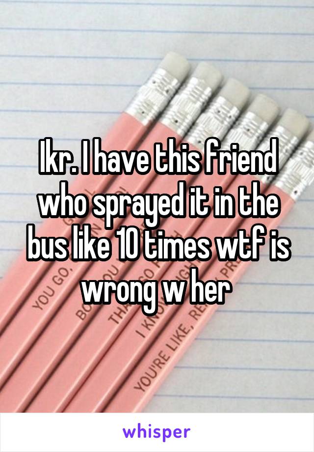 Ikr. I have this friend who sprayed it in the bus like 10 times wtf is wrong w her 