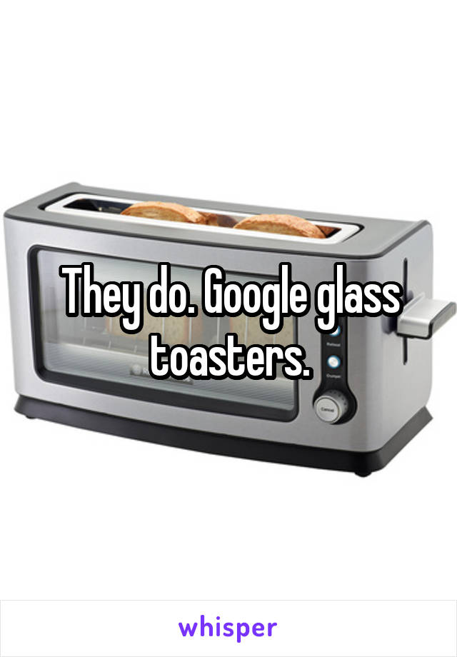 They do. Google glass toasters.