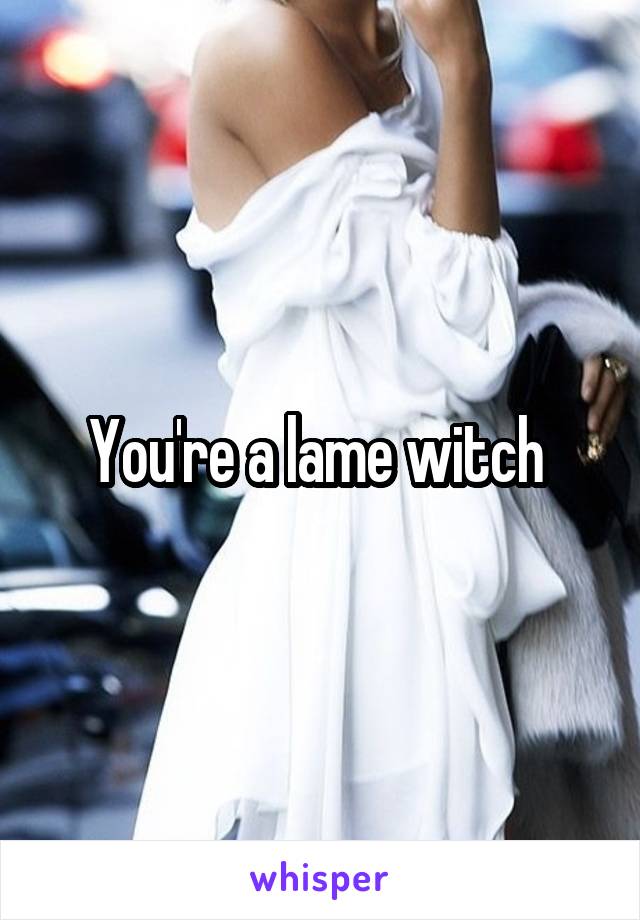 You're a lame witch 