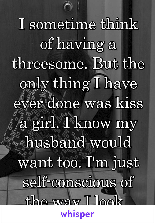 I sometime think of having a threesome. But the only thing I have ever done was kiss a girl. I know my husband would want too. I'm just self-conscious of the way I look. 