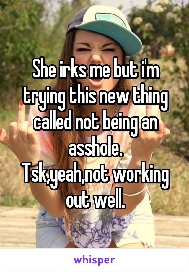 She irks me but i'm trying this new thing called not being an asshole.
Tsk,yeah,not working out well.