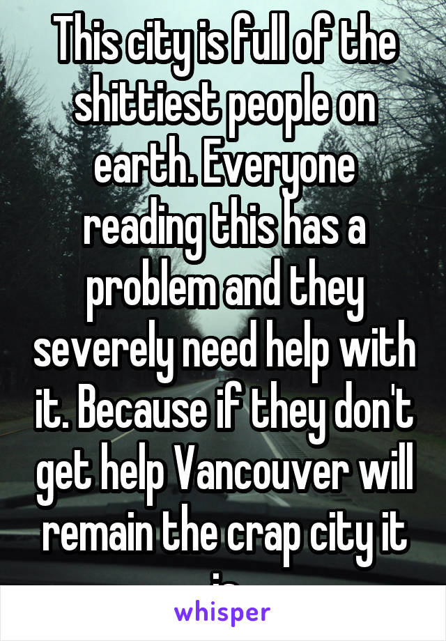 This city is full of the shittiest people on earth. Everyone reading this has a problem and they severely need help with it. Because if they don't get help Vancouver will remain the crap city it is