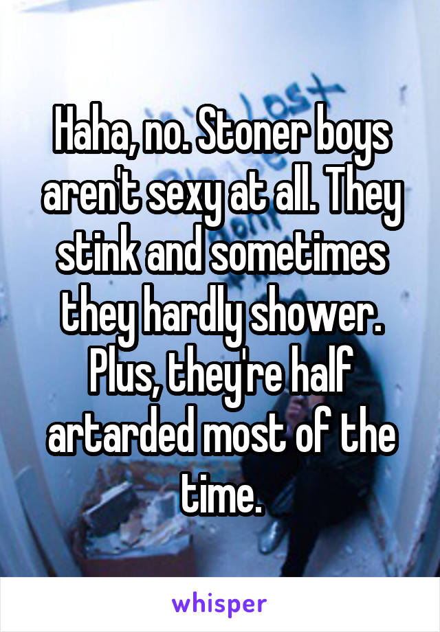 Haha, no. Stoner boys aren't sexy at all. They stink and sometimes they hardly shower. Plus, they're half artarded most of the time.