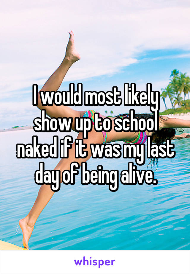 I would most likely show up to school naked if it was my last day of being alive.