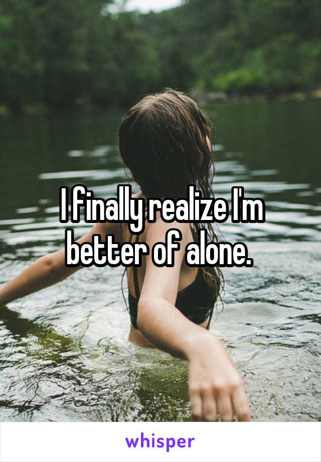 I finally realize I'm better of alone. 